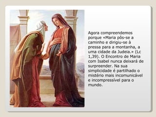 Agora compreendemos porque «Maria pôs-se a caminho e dirigiu-se à pressa para a montanha, a uma cidade da Judeia.» (Lc 1,39). O Encontro de Maria com Isabel nunca deixará de surpreender. Na sua simplicidade é partilhado o mistério mais incomunicável e incompressível para o mundo.  