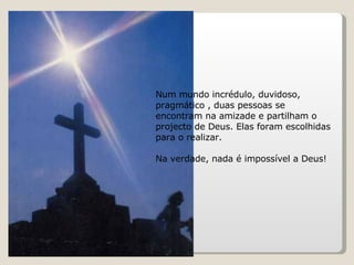 Num mundo incrédulo, duvidoso, pragmático , duas pessoas se encontram na amizade e partilham o projecto de Deus. Elas foram escolhidas para o realizar.  Na verdade, nada é impossível a Deus! 