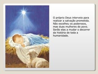 O próprio Deus interveio para realizar a salvação prometida. Não escolheu os poderosos, mas duas mulheres do povo.  Serão elas a mudar o decorrer da história de toda a humanidade.  