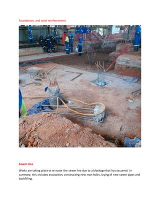 Foundations and steel reinforcement
Sewer Line
Works are taking place to re-route the sewer line due to a blockage that has occurred. In
summary, this includes excavation, constructing new man holes, laying of new sewer pipes and
backfilling.
 