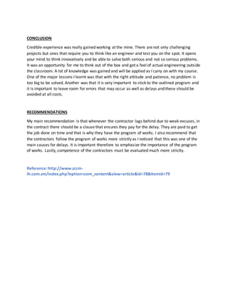 CONCLUSION
Credible experience was really gained working at the mine. There are not only challenging
projects but ones that require you to think like an engineer and test you on the spot. It opens
your mind to think innovatively and be able to solve both serious and not so serious problems.
It was an opportunity for me to think out of the box and get a feel of actual engineering outside
the classroom. A lot of knowledge was gained and will be applied as I carry on with my course.
One of the major lessons I learnt was that with the right attitude and patience, no problem is
too big to be solved. Another was that it is very important to stick to the outlined program and
it is important to leave room for errors that may occur as well as delays and these should be
avoided at all costs.
RECOMMENDATIONS
My main recommendation is that whenever the contractor lags behind due to weak excuses, in
the contract there should be a clause that ensures they pay for the delay. They are paid to get
the job done on time and that is why they have the program of works. I also recommend that
the contractors follow the program of works more strictly as I noticed that this was one of the
main causes for delays. It is important therefore to emphasize the importance of the program
of works. Lastly, competence of the contractors must be evaluated much more strictly.
Reference: http://www.zccm-
ih.com.zm/index.php?option=com_content&view=article&id=78&Itemid=79
 