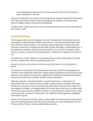 also included specific details on joints and the connection of the lot to the ground as
well as connections to the roof.
All necessary information was shown and the Design Section Engineer signed off on the drawing
and it was sent to the Fire Station so they could approve the drawing or state where they
required changes and then sent back to the department.
A couple of more designs were done such as mechanical drawings and assistance was rendered
by me where I could.
CONSTRUCTION PROCESS
The drawings are then sent to the projects section of the department which partly consists of
civil engineers. A Bill of Quantities (BOQ) is done which is a cost estimate of the project and is
then sent to the client for approval. The client then makes adjustments if need be and at the
same time consults the civil engineer(s) that made the BOQ. The project is then tendered out. A
few contractors suitable for the job are selected and then a list is sent to the contracts office
who then send out a scope to the selected contractors. However the scope does not have costs
on it.
The contractors are then invited to a site visit where they are taken to the project site so they
can have a clearer picture of the scope that they were sent.
During the site visits, all contractors must be present at the same time so no favoritism is
shown.
The contractors then go back to the drawing board and come up with the best proposals and
send them to the department where they undergo technical adjudication to pick the best suited
contractor. The contractor that presents a proposal that is within the estimates of the projects
section and one that is most suited for the job is chosen and notified.
When the contractor is selected and before any works begin, there is need to do a risk
assessment of the site. A risk assessment is simply a survey carried out to identify the hazards
that they may encounter on the site and how they will be able to overcome them safely. This is
very important and works cannot begin before this has been done as the mine as a whole works
very hard to ensure maximum safety for all workers is achieved and has invested a lot of money
to ensure that this is achieved. The contractor must abide by all safety regulations highlighted
in the contract signed.
If there is any excavation to be done, there is need to obtain an excavation permit which shows
a plan of all existing features on the site such as water pipes, very high voltage power lines etc.
This way, all these features may be avoided during excavation.
 
