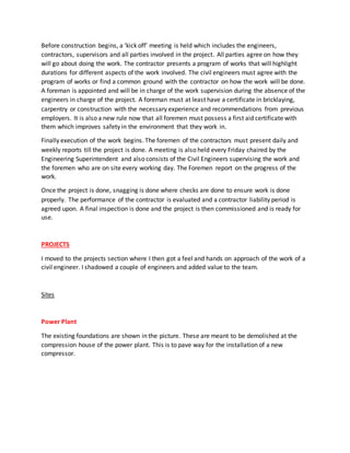 Before construction begins, a ‘kick off’ meeting is held which includes the engineers,
contractors, supervisors and all parties involved in the project. All parties agree on how they
will go about doing the work. The contractor presents a program of works that will highlight
durations for different aspects of the work involved. The civil engineers must agree with the
program of works or find a common ground with the contractor on how the work will be done.
A foreman is appointed and will be in charge of the work supervision during the absence of the
engineers in charge of the project. A foreman must at least have a certificate in bricklaying,
carpentry or construction with the necessary experience and recommendations from previous
employers. It is also a new rule now that all foremen must possess a first aid certificate with
them which improves safety in the environment that they work in.
Finally execution of the work begins. The foremen of the contractors must present daily and
weekly reports till the project is done. A meeting is also held every Friday chaired by the
Engineering Superintendent and also consists of the Civil Engineers supervising the work and
the foremen who are on site every working day. The Foremen report on the progress of the
work.
Once the project is done, snagging is done where checks are done to ensure work is done
properly. The performance of the contractor is evaluated and a contractor liability period is
agreed upon. A final inspection is done and the project is then commissioned and is ready for
use.
PROJECTS
I moved to the projects section where I then got a feel and hands on approach of the work of a
civil engineer. I shadowed a couple of engineers and added value to the team.
Sites
Power Plant
The existing foundations are shown in the picture. These are meant to be demolished at the
compression house of the power plant. This is to pave way for the installation of a new
compressor.
 