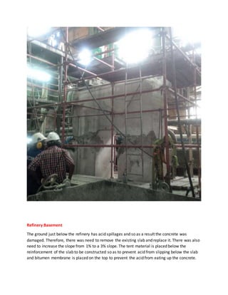Refinery Basement
The ground just below the refinery has acid spillages and so as a result the concrete was
damaged. Therefore, there was need to remove the existing slab and replace it. There was also
need to increase the slope from 1% to a 3% slope. The tent material is placed below the
reinforcement of the slab to be constructed so as to prevent acid from slipping below the slab
and bitumen membrane is placed on the top to prevent the acid from eating up the concrete.
 