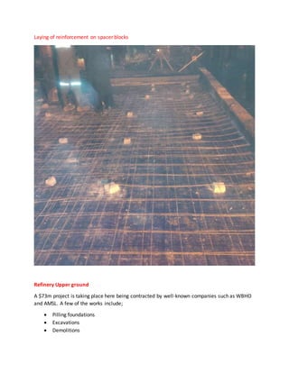Laying of reinforcement on spacer blocks
Refinery Upper ground
A $73m project is taking place here being contracted by well-known companies such as WBHO
and AMSL. A few of the works include;
 Pilling foundations
 Excavations
 Demolitions
 