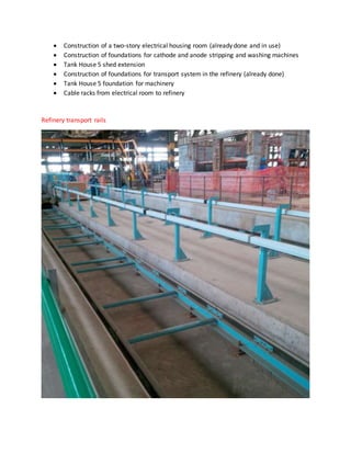  Construction of a two-story electrical housing room (already done and in use)
 Construction of foundations for cathode and anode stripping and washing machines
 Tank House 5 shed extension
 Construction of foundations for transport system in the refinery (already done)
 Tank House 5 foundation for machinery
 Cable racks from electrical room to refinery
Refinery transport rails
 