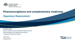 Pharmacovigilance and complementary medicines
Regulatory Requirements
Dr Claire Larter
Director, Adverse Events and Medicine Defects Section
Pharmacovigilance and Special Access Branch
Therapeutic Goods Administration
ARCS 2019
6 August 2019
 