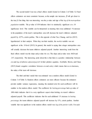 The second model I ran was a fixed effects model (Listed in Column 2 of Table 3). Fixed
effects estimators are more consistent because, as the sample size increases, 𝛽̂ will get closer to
the true 𝛽. One thing that was interesting was the p-value and sign of the log of the metropolitan
population variable. The p-value of .054 indicates that it is statistically significant at a .10
significance level. This variable can be interpreted as meaning that every additional 1% increase
in the population of the team’s metropolitan area will decrease the team’s inflation adjusted
payroll by .437%, ceteris paribus. This is the opposite of what Tao, Chuang, and Lin (2015)
hypothesized in their analysis. When they ran their models, the market variable was not
significant at the .10 level (2015). In general, this model is saying that a larger metropolitan area
will actually decrease the teams inflation adjusted payroll. Another interesting result from the
fixed effects model was the slope and p-value for era. The slope and p-value were .0628 and
.337, respectively. The interesting point about this is that there is a positive relationship between
era and log of inflation adjusted payroll. In their pitchers equation, Averbukh, Brown, and Chase
(2015) found a negative correlation between era and salary which means that as era increases,
the salary of the team will decrease.
The third and final model that was estimated was a random effects model (Listed in
Column 3 of Table 3). Random effects estimators are more efficient because the estimators
provide smaller variance regressions, meaning the standard error for each coefficient will be
smallest in the random effects model. The coefficient for batting percentage had a p-value of
.000 which indicates that it is a very significant aspect when looking at a team’s inflation
adjusted payroll. This coefficient indicates that for each additional 1% increase in batting
percentage, the teams inflation adjusted payroll will increase by 15%, ceteris paribus. Another
variable that was significant in the random effects model was log of the pitcher walks. For each
 