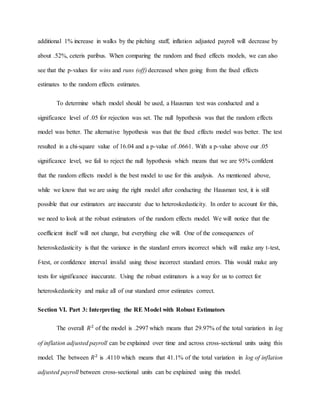 additional 1% increase in walks by the pitching staff, inflation adjusted payroll will decrease by
about .52%, ceteris paribus. When comparing the random and fixed effects models, we can also
see that the p-values for wins and runs (off) decreased when going from the fixed effects
estimates to the random effects estimates.
To determine which model should be used, a Hausman test was conducted and a
significance level of .05 for rejection was set. The null hypothesis was that the random effects
model was better. The alternative hypothesis was that the fixed effects model was better. The test
resulted in a chi-square value of 16.04 and a p-value of .0661. With a p-value above our .05
significance level, we fail to reject the null hypothesis which means that we are 95% confident
that the random effects model is the best model to use for this analysis. As mentioned above,
while we know that we are using the right model after conducting the Hausman test, it is still
possible that our estimators are inaccurate due to heteroskedasticity. In order to account for this,
we need to look at the robust estimators of the random effects model. We will notice that the
coefficient itself will not change, but everything else will. One of the consequences of
heteroskedasticity is that the variance in the standard errors incorrect which will make any t-test,
f-test, or confidence interval invalid using those incorrect standard errors. This would make any
tests for significance inaccurate. Using the robust estimators is a way for us to correct for
heteroskedasticity and make all of our standard error estimates correct.
Section VI. Part 3: Interpreting the RE Model with Robust Estimators
The overall 𝑅2
of the model is .2997 which means that 29.97% of the total variation in log
of inflation adjusted payroll can be explained over time and across cross-sectional units using this
model. The between 𝑅2
is .4110 which means that 41.1% of the total variation in log of inflation
adjusted payroll between cross-sectional units can be explained using this model.
 