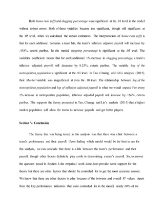Both home runs (off) and slugging percentage were significant at the .01 level in the model
without robust errors. Both of these variables became less significant, though still significant at
the .05 level, when we calculated the robust estimators. The interpretation of home runs (off) is
that for each additional homerun a team hits, the team’s inflation adjusted payroll will increase by
.438%, ceteris paribus. In this model, slugging percentage is significant at the .05 level. The
variables coefficient means that for each additional 1% increase in slugging percentage, a team’s
inflation adjusted payroll will decrease by 8.25%, ceteris paribus. The variable log of the
metropolitan population is significant at the .01 level. In Tao, Chuang, and Lin’s analysis (2015),
their Market variable was insignificant at even the .10 level. The relationship between log of the
metropolitan population and log of inflation adjusted payroll is what we would expect. For every
1% increase in metropolitan population, inflation adjusted payroll will increase by .166%, ceteris
paribus. This supports the theory presented in Tao, Chuang, and Lin’s analysis (2015) that a higher
market population will allow for teams to increase payrolls and get better players.
Section V. Conclusion
The theory that was being tested in this analysis was that there was a link between a
team’s performance and their payroll. Upon finding which model would be the best to use for
this analysis, we can conclude that there is a link between the team’s performance and their
payroll, though other factors definitely play a role in determining a team’s payroll. So, to answer
the question posed in Section I, the empirical work done does provide some support for the
theory but there are other factors that should be controlled for to get the most accurate answer.
We know that there are other factors in play because of the between and overall 𝑅2
values. Apart
from the key performance indicators that were controlled for in the model, nearly 60% of the
 