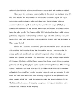 variation in log of inflation adjusted payroll between cross-sectional units remains unexplained.
Almost every key performance variable included in this analysis was significant at the .05
level which indicates that these variables did have an effect on a team’s payroll. The log of
metropolitan population variable makes me hesitant to say that performance is the only
determinant of a team’s payroll. In Averbukh, Chase, and Brown’s analysis (2015), they
concluded that performance is only generally linked to pay and that there are definitely outside
factors that affect payrolls. Tao, Chuang, and Lin (2015) also found that there is a link between
performance and payroll. I believe that my conclusion aligns with what Averbukh, Chase, and
Brown (2015) found which is that there is only a general link between salary and performance in
Major League Baseball.
I believe that I could have accomplished quite a bit more with this project. The only issue
with everything that I wanted to do was time. One variable was age. I was going to find the
average age for each team for each year and then I was going to include both a linear age
variable and a quadratic age variable. “Pay, Productivity, and Aging in Major League Baseball”
(2011) authors Jahn Hakes and Chad Turner suggested that the age variable follows a quadratic
pattern. Up until the age 27, a player’s age has a positive return to performance. After 27 though,
a player’s performance will begin to decline (2011). I believe that including age, in both linear
and quadratic form, would have benefited my model because it would have accounted for what
Hakes and Turner were able to show which is that age is significant to both performance and
salary. Another variable that I would have added given more time would be Gini coefficients.
The Gini coefficient measures the inequality among values of a frequency distribution and is
commonly used to measure income inequality.
 
