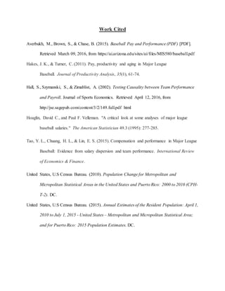 Work Cited
Averbukh, M., Brown, S., & Chase, B. (2015). Baseball Pay and Performance (PDF) [PDF].
Retrieved March 09, 2016, from https://ai.arizona.edu/sites/ai/files/MIS580/baseball.pdf
Hakes, J. K., & Turner, C. (2011). Pay, productivity and aging in Major League
Baseball. Journal of Productivity Analysis, 35(1), 61-74.
Hall, S., Szymanski, S., & Zimablist, A. (2002). Testing Causality between Team Performance
and Payroll. Journal of Sports Economics. Retrieved April 12, 2016, from
http://jse.sagepub.com/content/3/2/149.full.pdf html
Hoaglin, David C., and Paul F. Velleman. "A critical look at some analyses of major league
baseball salaries." The American Statistician 49.3 (1995): 277-285.
Tao, Y. L., Chuang, H. L., & Lin, E. S. (2015). Compensation and performance in Major League
Baseball: Evidence from salary dispersion and team performance. International Review
of Economics & Finance.
United States, U.S Census Bureau. (2010). Population Change for Metropolitan and
Micropolitan Statistical Areas in the United States and Puerto Rico: 2000 to 2010 (CPH-
T-2). DC.
United States, U.S Census Bureau. (2015). Annual Estimates of the Resident Population: April 1,
2010 to July 1, 2015 - United States – Metropolitan and Micropolitan Statistical Area;
and for Puerto Rico: 2015 Population Estimates. DC.
 
