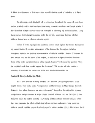 is linked to performance or if the ever-rising payroll is just the result of capitalism in its finest
form.
The information and data that I will be referencing throughout this paper will come from
various scholarly articles that have been found using economics databases and Google scholar. I
have identified multiple sources which will be helpful in answering my research question. Using
these sources, I will attempt to create a model that provides an accurate depiction of what
different factors have an effect on a team’s payroll.
Section II of this paper provides academic sources which explain the theories that support
my model. Section III provides a description of the data used for the analysis, including
descriptive statistics and graphical representations of different variables. Section IV contains the
final models used and the results of the analysis, as well as an in-depth discussion about the
forms of the model and interpretations of the models. Section V will answer the question “Does
the empirical work done provide support for the theory?” This section will also contain a
summary of the results and a reflection on the work that has been carried out.
Section II. Theories behind the Model
Yu-Li Tao, Hwei-Lin Chuang, and Eric Lin’s research (2015) has provided a lot of
insight for me. Their study, called “Compensation and Performance in Major League Baseball:
Evidence from salary dispersion and team performance,” focused on the relationship between
compensation and performance in Major League Baseball between 1985 and 2013 (2015). One
thing that makes the analysis done by Tao, Chuang, and Lin different from my analysis is that
they were measuring the effects of individual players on team performance while using two
different payroll variables, payroll level and payroll’s relative position (2015). The variable that I
 