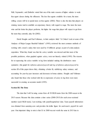 Hall, Szymanski, and Zimbalist stated that one of the main reasons of higher salaries is weak
free-agent classes during the offseason. The less free-agents available for a team, the more
willing a team will be to spend more on free-agents (2002). There is also the idea that players on
winning teams tend to establish an expectancy theory with regard to wage. The more the team
wins and the better the player performs, the higher the wage that player will expect to get from
the team they currently play for (2002).
David Hoaglin and Paul Velleman, in their analysis titled “A Critical Look at some of the
Analyses of Major League Baseball Salaries” (1995), reviewed the most common methods of
working with a team’s salary that were used by 15 different groups as part of a data analysis
exposition. What they found was that the salary variable was skewed and that most of the
possible predictors, when graphed against salary, were not linearly related (1995). The reasons
for re-expressing the salary variable in log form included making the distribution more
symmetric (the graph for inflation adjusted payroll and log of inflation adjusted payroll in
section III of this paper shows this), obtaining a better fit, stabilizing salary variance, and
accounting for year-by-year increases and decreases in bonus salaries. Hoaglin and Velleman
also found that those who worked with the re-expression of salary in log form were more
successful in creating an accurate model (1995).
Section III. The Data
The data that I will be using comes from all 30 MLB teams from the 2000 season to the
2015 season. Because this data contains a time series (2000-2015) for each cross-sectional
member (each MLB team), I am working with panel/longitudinal data. Team payroll information
was obtained from usatoday.com and provides the dollar figure for each team’s payroll for each
year. One important thing to note is that $1 in 2000 was not worth the same in 2015 due to
 