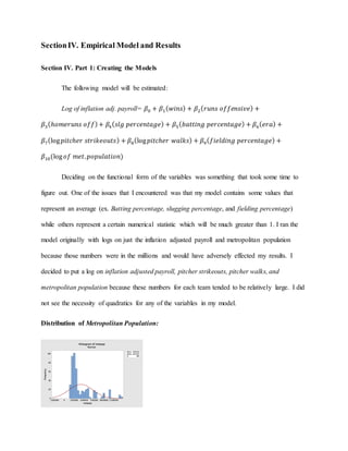 SectionIV. Empirical Model and Results
Section IV. Part 1: Creating the Models
The following model will be estimated:
Log of inflation adj. payroll= 𝛽0 + 𝛽1( 𝑤𝑖𝑛𝑠) + 𝛽2( 𝑟𝑢𝑛𝑠 𝑜𝑓𝑓𝑒𝑛𝑠𝑖𝑣𝑒) +
𝛽3(ℎ𝑜𝑚𝑒𝑟𝑢𝑛𝑠 𝑜𝑓𝑓)+ 𝛽4( 𝑠𝑙𝑔 𝑝𝑒𝑟𝑐𝑒𝑛𝑡𝑎𝑔𝑒) + 𝛽5( 𝑏𝑎𝑡𝑡𝑖𝑛𝑔 𝑝𝑒𝑟𝑐𝑒𝑛𝑡𝑎𝑔𝑒) + 𝛽6( 𝑒𝑟𝑎) +
𝛽7(log 𝑝𝑖𝑡𝑐ℎ𝑒𝑟 𝑠𝑡𝑟𝑖𝑘𝑒𝑜𝑢𝑡𝑠) + 𝛽8(log 𝑝𝑖𝑡𝑐ℎ𝑒𝑟 𝑤𝑎𝑙𝑘𝑠) + 𝛽9( 𝑓𝑖𝑒𝑙𝑑𝑖𝑛𝑔 𝑝𝑒𝑟𝑐𝑒𝑛𝑡𝑎𝑔𝑒) +
𝛽10(log 𝑜𝑓 𝑚𝑒𝑡. 𝑝𝑜𝑝𝑢𝑙𝑎𝑡𝑖𝑜𝑛)
Deciding on the functional form of the variables was something that took some time to
figure out. One of the issues that I encountered was that my model contains some values that
represent an average (ex. Batting percentage, slugging percentage, and fielding percentage)
while others represent a certain numerical statistic which will be much greater than 1. I ran the
model originally with logs on just the inflation adjusted payroll and metropolitan population
because those numbers were in the millions and would have adversely effected my results. I
decided to put a log on inflation adjusted payroll, pitcher strikeouts, pitcher walks, and
metropolitan population because these numbers for each team tended to be relatively large. I did
not see the necessity of quadratics for any of the variables in my model.
Distribution of Metropolitan Population:
12500000100000007500000500000025000000-2500000
100
80
60
40
20
0
Mean 4187263
StDev 3017073
N 480
metpop
Frequency
Histogram of metpop
Normal
 