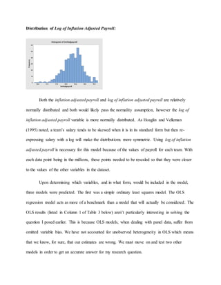 Distribution of Log of Inflation Adjusted Payroll:
Both the inflation adjusted payroll and log of inflation adjusted payroll are relatively
normally distributed and both would likely pass the normality assumption, however the log of
inflation adjusted payroll variable is more normally distributed. As Hoaglin and Velleman
(1995) noted, a team’s salary tends to be skewed when it is in its standard form but then re-
expressing salary with a log will make the distributions more symmetric. Using log of inflation
adjusted payroll is necessary for this model because of the values of payroll for each team. With
each data point being in the millions, these points needed to be rescaled so that they were closer
to the values of the other variables in the dataset.
Upon determining which variables, and in what form, would be included in the model,
three models were predicted. The first was a simple ordinary least squares model. The OLS
regression model acts as more of a benchmark than a model that will actually be considered. The
OLS results (listed in Column 1 of Table 3 below) aren’t particularly interesting in solving the
question I posed earlier. This is because OLS models, when dealing with panel data, suffer from
omitted variable bias. We have not accounted for unobserved heterogeneity in OLS which means
that we know, for sure, that our estimates are wrong. We must move on and test two other
models in order to get an accurate answer for my research question.
19.218.818.418.017.617.216.8
60
50
40
30
20
10
0
lninfadjpayroll
Frequency
Histogram of lninfadjpayroll
 