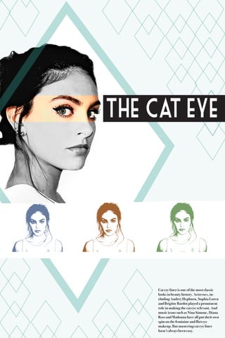 Cat eye liner is one of the most classic
looks in beauty history. Actresses, in-
cluding Audrey Hepburn, Sophia Loren
and Brigitte Bardot played a prominent
role in making the cat eye relevant. And
music icons such as Nina Simone, Diana
Ross and Madonna have all put their own
spin on the feminine and flirt eye
makeup. But mastering cat eye liner
hasn't always been easy.
the eyeCat
 