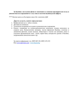 За басейни с по-големи обеми от посочените се изисква предварителен оглед и
диагностика на съоръжението. След това се изготвя индивидуална оферта.
**** Всички цени са в български лева и без включено ДДС
Други услуги, които предлагаме:
1. Профилактика на ел. табло и помпи.
2. Доставка на химикали.
3. Техническа поддръжка на плувни и развлекателни съоръжения.
4. Ремонт, изграждане на плувно-развлекателни комплекси, плувни комплекси за
спортни цели, балнеологични центрове, частни (фамилни) басейни, статични и
динамични фонтани, водни каскади, обществени и частни спа центрове, както и
отделните функционални зони - сауни, парни бани, контрастни душове и басейни,
хидромасажни монолитни вани и др.
За повече информация: тел. 0895 605 103, 0895/ 676 333
Или www.djeiwater.com : www.basеin.bg
 