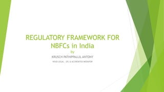 REGULATORY FRAMEWORK FOR
NBFCs in India
by
KRUSCH PATHIPPALLIL ANTONY
HEAD-LEGAL , SFL & ACCREDITED MEDIATOR
 