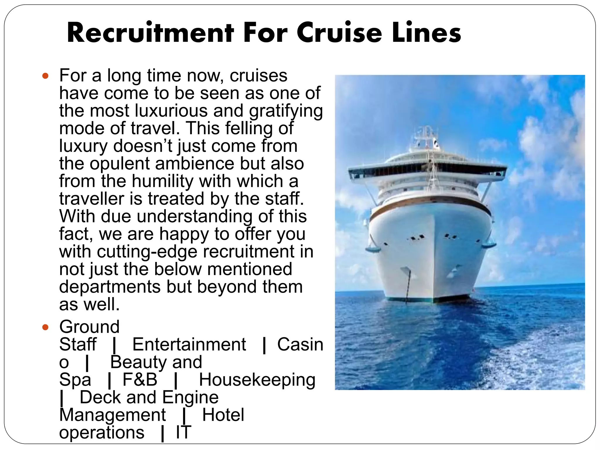 Recruitment For Cruise Lines
 For a long time now, cruises
have come to be seen as one of
the most luxurious and gratifying
mode of travel. This felling of
luxury doesn’t just come from
the opulent ambience but also
from the humility with which a
traveller is treated by the staff.
With due understanding of this
fact, we are happy to offer you
with cutting-edge recruitment in
not just the below mentioned
departments but beyond them
as well.
 Ground
Staff | Entertainment | Casin
o | Beauty and
Spa | F&B | Housekeeping
| Deck and Engine
Management | Hotel
operations | IT
 