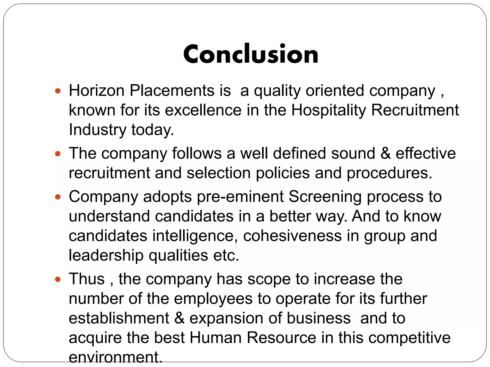 Conclusion
 Horizon Placements is a quality oriented company ,
known for its excellence in the Hospitality Recruitment
Industry today.
 The company follows a well defined sound & effective
recruitment and selection policies and procedures.
 Company adopts pre-eminent Screening process to
understand candidates in a better way. And to know
candidates intelligence, cohesiveness in group and
leadership qualities etc.
 Thus , the company has scope to increase the
number of the employees to operate for its further
establishment & expansion of business and to
acquire the best Human Resource in this competitive
environment.
 
