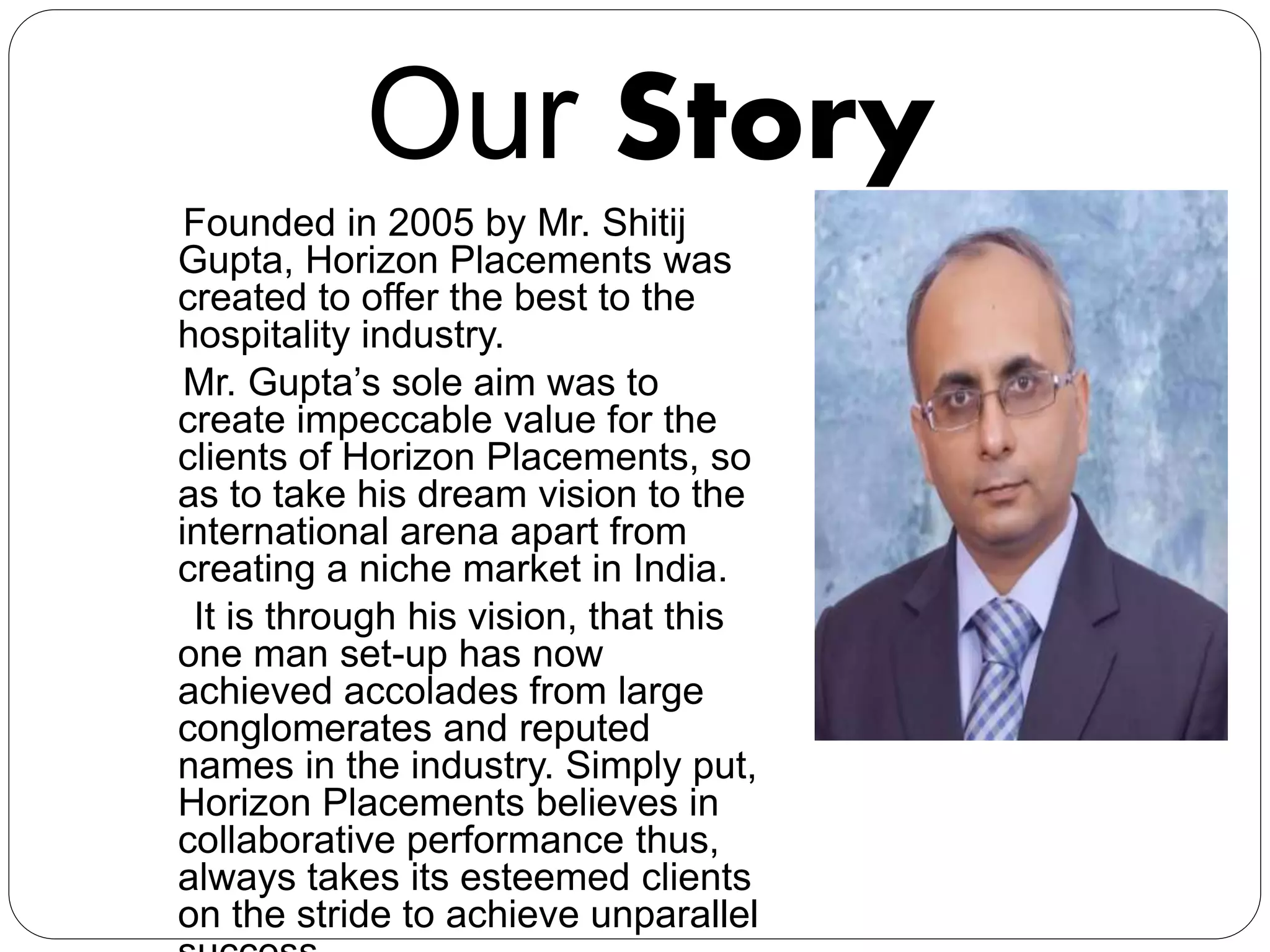 Our Story
Founded in 2005 by Mr. Shitij
Gupta, Horizon Placements was
created to offer the best to the
hospitality industry.
Mr. Gupta’s sole aim was to
create impeccable value for the
clients of Horizon Placements, so
as to take his dream vision to the
international arena apart from
creating a niche market in India.
It is through his vision, that this
one man set-up has now
achieved accolades from large
conglomerates and reputed
names in the industry. Simply put,
Horizon Placements believes in
collaborative performance thus,
always takes its esteemed clients
on the stride to achieve unparallel
 