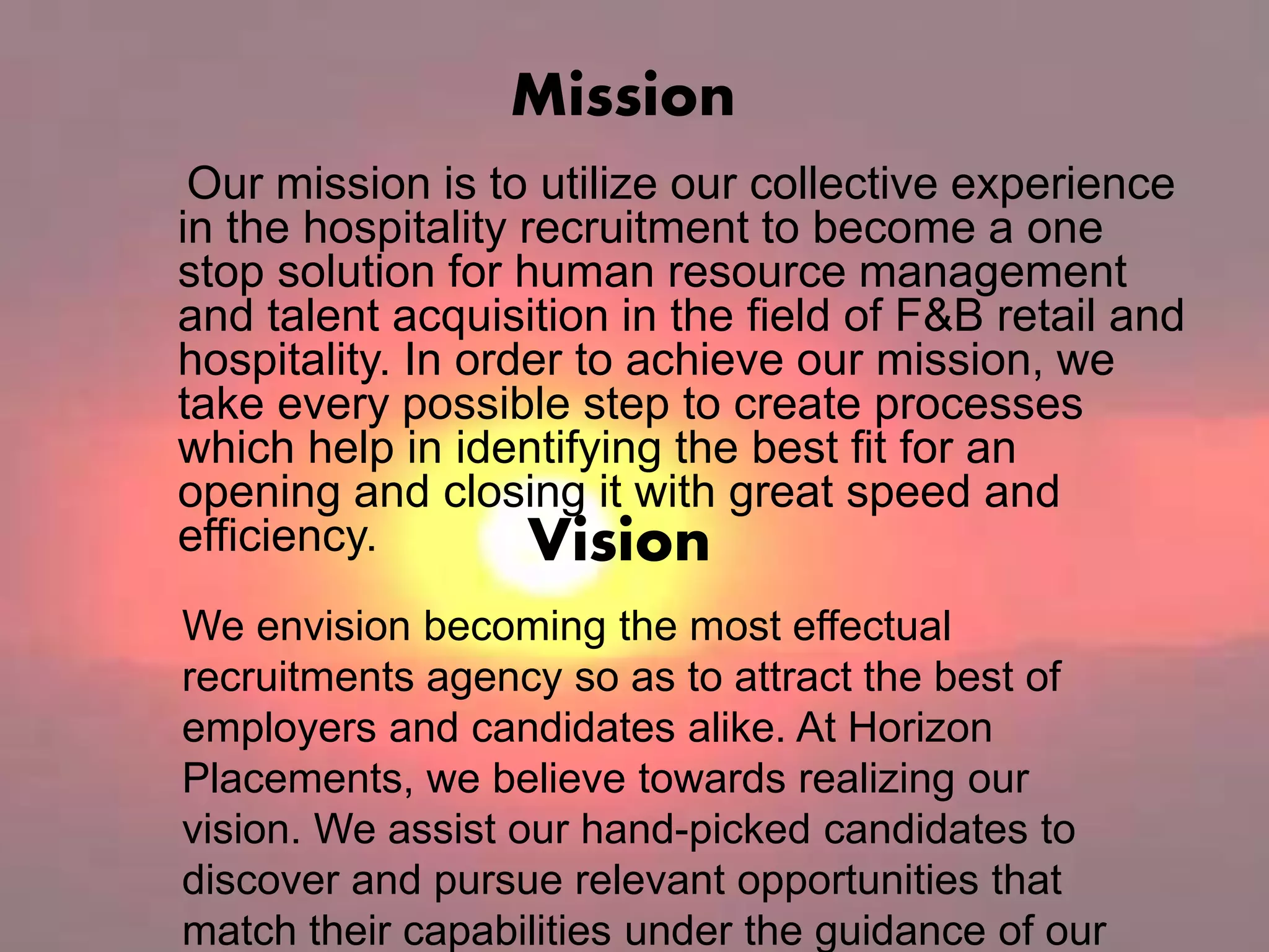 Mission
Our mission is to utilize our collective experience
in the hospitality recruitment to become a one
stop solution for human resource management
and talent acquisition in the field of F&B retail and
hospitality. In order to achieve our mission, we
take every possible step to create processes
which help in identifying the best fit for an
opening and closing it with great speed and
efficiency.
We envision becoming the most effectual
recruitments agency so as to attract the best of
employers and candidates alike. At Horizon
Placements, we believe towards realizing our
vision. We assist our hand-picked candidates to
discover and pursue relevant opportunities that
match their capabilities under the guidance of our
Vision
 
