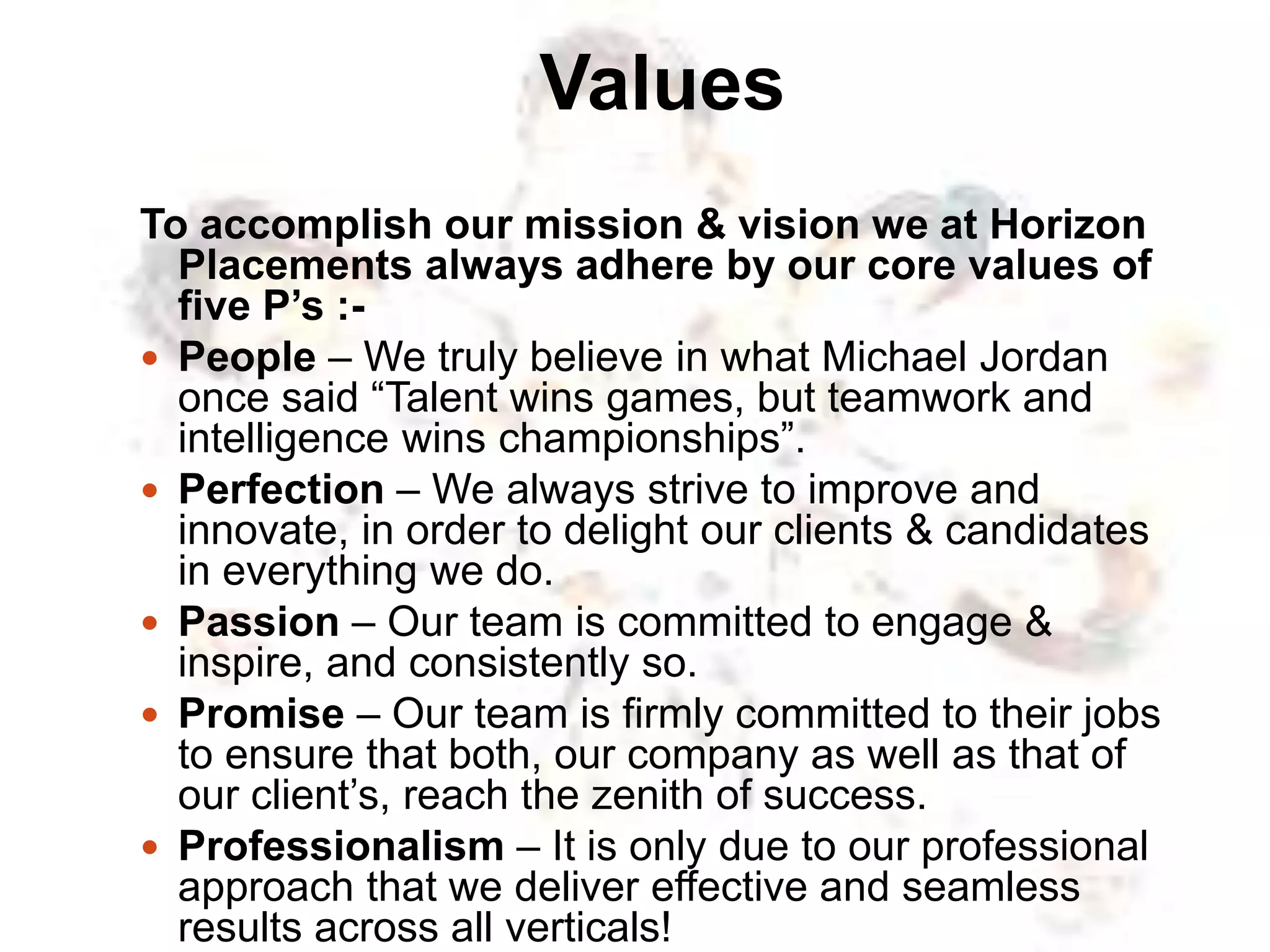 Values
To accomplish our mission & vision we at Horizon
Placements always adhere by our core values of
five P’s :-
 People – We truly believe in what Michael Jordan
once said “Talent wins games, but teamwork and
intelligence wins championships”.
 Perfection – We always strive to improve and
innovate, in order to delight our clients & candidates
in everything we do.
 Passion – Our team is committed to engage &
inspire, and consistently so.
 Promise – Our team is firmly committed to their jobs
to ensure that both, our company as well as that of
our client’s, reach the zenith of success.
 Professionalism – It is only due to our professional
approach that we deliver effective and seamless
results across all verticals!
 