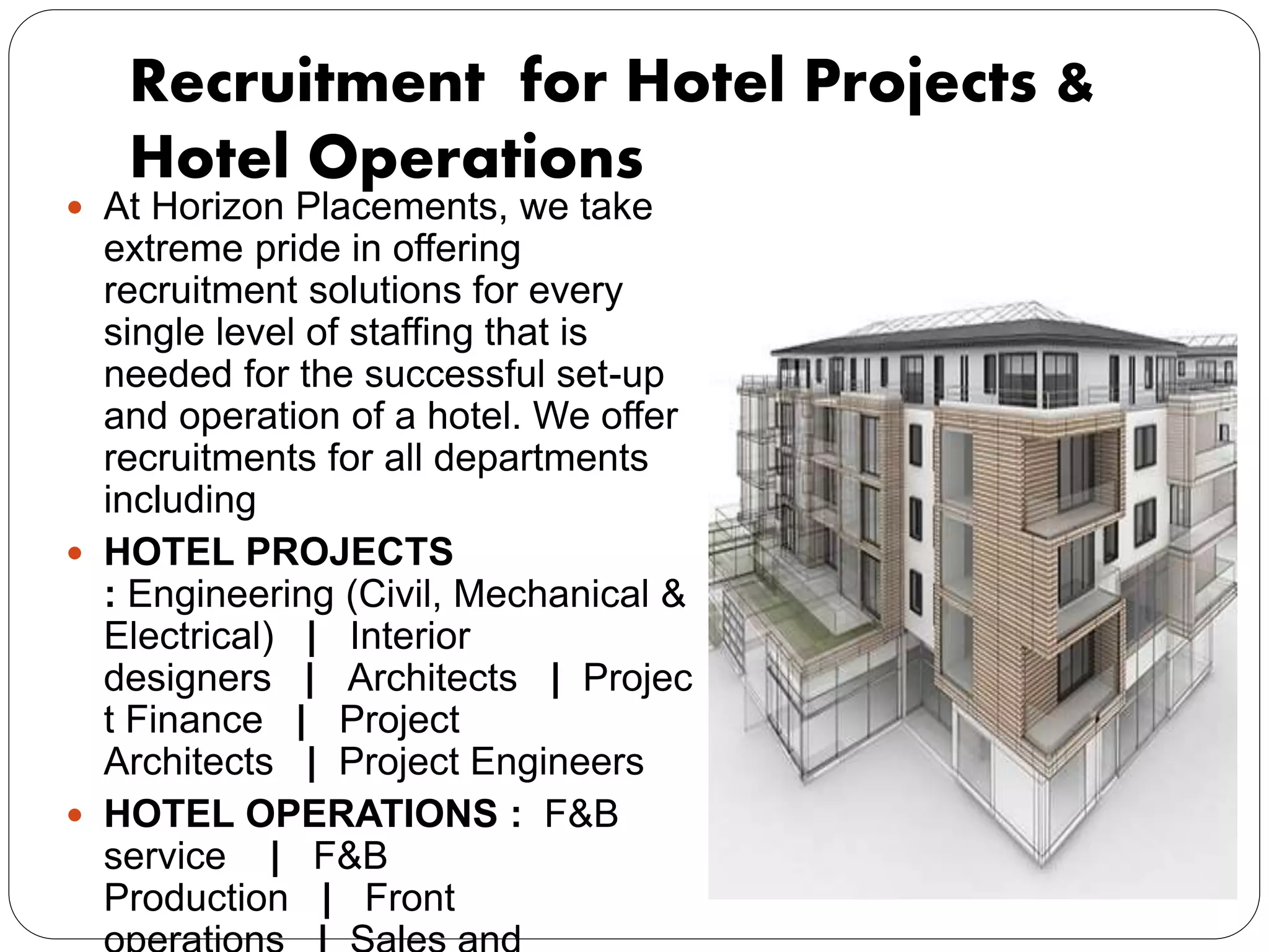 Recruitment for Hotel Projects &
Hotel Operations
 At Horizon Placements, we take
extreme pride in offering
recruitment solutions for every
single level of staffing that is
needed for the successful set-up
and operation of a hotel. We offer
recruitments for all departments
including
 HOTEL PROJECTS
: Engineering (Civil, Mechanical &
Electrical) | Interior
designers | Architects | Projec
t Finance | Project
Architects | Project Engineers
 HOTEL OPERATIONS : F&B
service | F&B
Production | Front
 