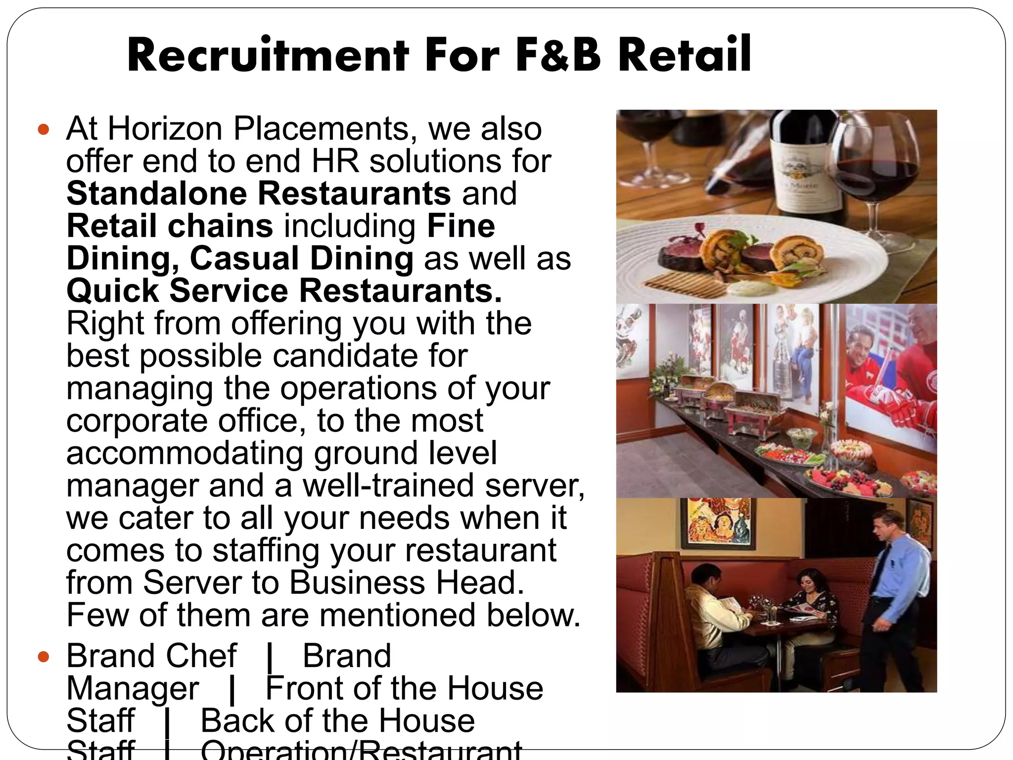 Recruitment For F&B Retail
 At Horizon Placements, we also
offer end to end HR solutions for
Standalone Restaurants and
Retail chains including Fine
Dining, Casual Dining as well as
Quick Service Restaurants.
Right from offering you with the
best possible candidate for
managing the operations of your
corporate office, to the most
accommodating ground level
manager and a well-trained server,
we cater to all your needs when it
comes to staffing your restaurant
from Server to Business Head.
Few of them are mentioned below.
 Brand Chef | Brand
Manager | Front of the House
Staff | Back of the House
 