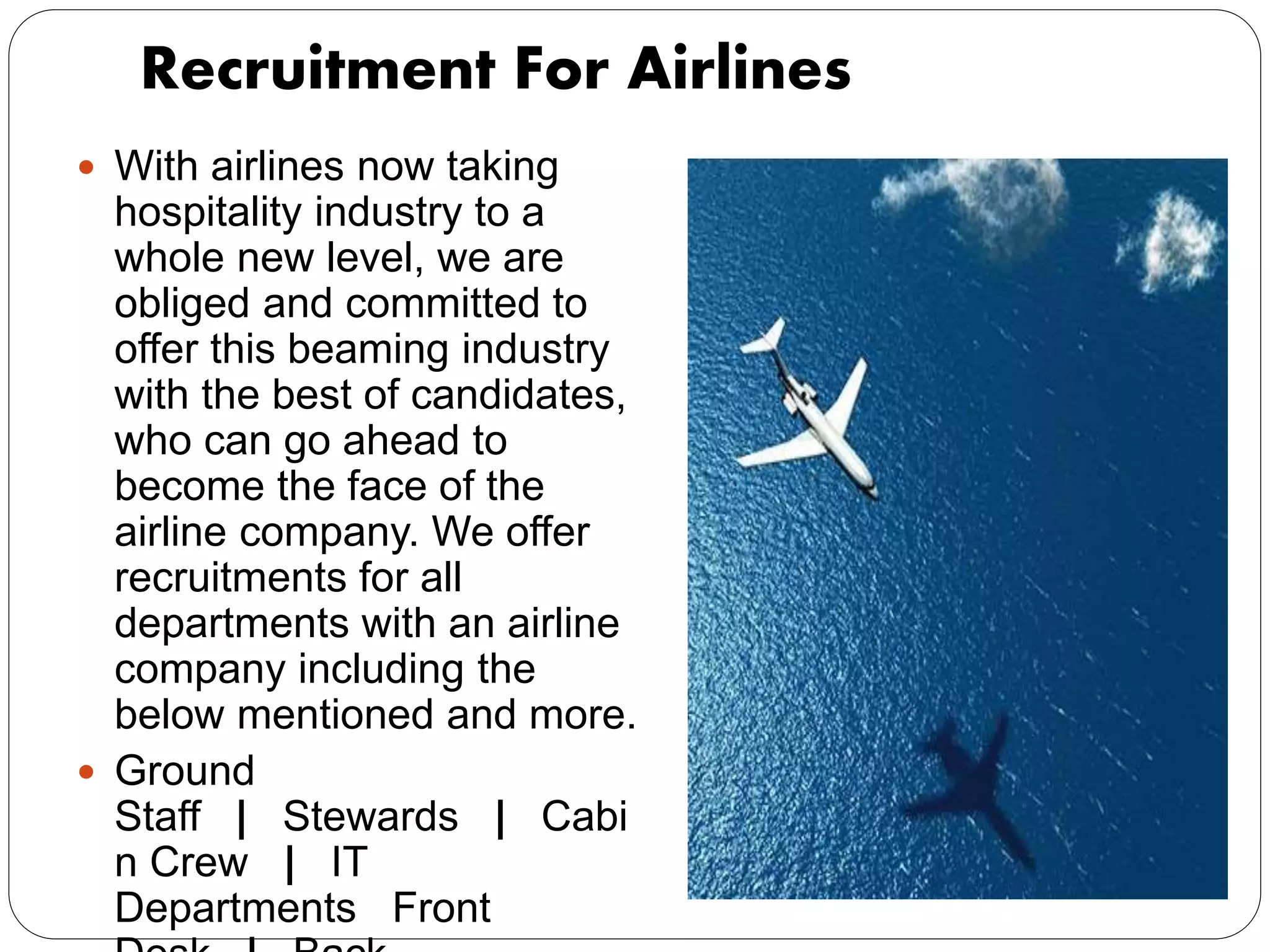 Recruitment For Airlines
 With airlines now taking
hospitality industry to a
whole new level, we are
obliged and committed to
offer this beaming industry
with the best of candidates,
who can go ahead to
become the face of the
airline company. We offer
recruitments for all
departments with an airline
company including the
below mentioned and more.
 Ground
Staff | Stewards | Cabi
n Crew | IT
Departments Front
 