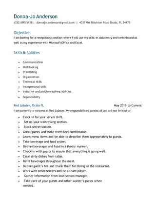 Donna-Jo Anderson
(352) 895 5158 | donnajo.anderson@gmail.com | 4037 NW Blitchton Road Ocala, FL 34475
Objective
I am looking for a receptionist position where I will use my skills in data entry and switchboard as
well as my experience with Microsoft Office and Excel.
Skills & Abilities
 Communication
 Multitasking
 Prioritizing
 Organization
 Technical skills
 Interpersonal skills
 Initiative and problem-solving abilities
 Dependability
Red Lobster, Ocala FL May 2016 to Current
I am currently a waitress at Red Lobster. My responsibilities consist of but are not limited to:
 Clock in for your server shift.
 Set up your waitressing section.
 Stock server station.
 Great guests and make them feel comfortable.
 Learn menu items and be able to describe them appropriately to guests.
 Take beverage and food orders.
 Deliver beverages and food in a timely manner.
 Check-in with guests to ensure that everything is going well.
 Clear dirty dishes from table.
 Refill beverages throughout the meal.
 Deliver guest’s bill and thank them for dining at the restaurant.
 Work with other servers and be a team player.
 Gather information from lead server/manager.
 Take care of your guests and other waiter’s guests when
needed.
 