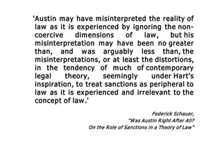 'Austin may have misinterpreted the reality of
law as it is experienced by ignoring the non-
coercive dimensions of law, but his
misinterpretation may have been no greater
than, and was arguably less than, the
misinterpretations, or at least the distortions,
in the tendency of much of contemporary
legal theory, seemingly under Hart's
inspiration, to treat sanctions as peripheral to
law as it is experienced and irrelevant to the
concept of law.'
Federick Schauer,
"Was Austin Right After All?
On the Role of Sanctions in a Theory of Law"
 