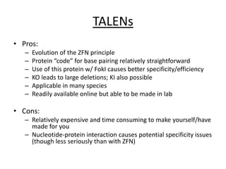 TALENs
• Pros:
– Evolution of the ZFN principle
– Protein “code” for base pairing relatively straightforward
– Use of this protein w/ FokI causes better specificity/efficiency
– KO leads to large deletions; KI also possible
– Applicable in many species
– Readily available online but able to be made in lab
• Cons:
– Relatively expensive and time consuming to make yourself/have
made for you
– Nucleotide-protein interaction causes potential specificity issues
(though less seriously than with ZFN)
 