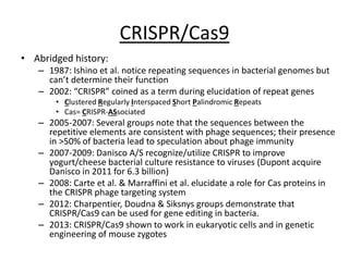 CRISPR/Cas9
• Abridged history:
– 1987: Ishino et al. notice repeating sequences in bacterial genomes but
can’t determine their function
– 2002: “CRISPR” coined as a term during elucidation of repeat genes
• Clustered Regularly Interspaced Short Palindromic Repeats
• Cas= CRISPR-ASsociated
– 2005-2007: Several groups note that the sequences between the
repetitive elements are consistent with phage sequences; their presence
in >50% of bacteria lead to speculation about phage immunity
– 2007-2009: Danisco A/S recognize/utilize CRISPR to improve
yogurt/cheese bacterial culture resistance to viruses (Dupont acquire
Danisco in 2011 for 6.3 billion)
– 2008: Carte et al. & Marraffini et al. elucidate a role for Cas proteins in
the CRISPR phage targeting system
– 2012: Charpentier, Doudna & Siksnys groups demonstrate that
CRISPR/Cas9 can be used for gene editing in bacteria.
– 2013: CRISPR/Cas9 shown to work in eukaryotic cells and in genetic
engineering of mouse zygotes
 