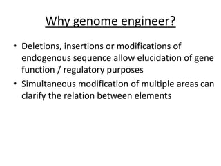 Why genome engineer?
• Deletions, insertions or modifications of
endogenous sequence allow elucidation of gene
function / regulatory purposes
• Simultaneous modification of multiple areas can
clarify the relation between elements
 