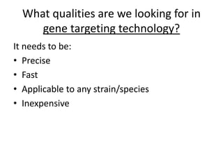 What qualities are we looking for in
gene targeting technology?
It needs to be:
• Precise
• Fast
• Applicable to any strain/species
• Inexpensive
 