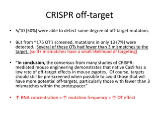 CRISPR off-target
• 5/10 (50%) were able to detect some degree of off-target mutation.
• But from ~175 OT’s screened, mutations in only 13 (7%) were
detected. Several of these OTs had fewer than 3 mismatches to the
target. (so 3+ mismatches have a small likelihood of targeting)
• “In conclusion, the consensus from many studies of CRISPR-
mediated mouse engineering demonstrates that native Cas9 has a
low rate of off-target effects in mouse zygotes. Of course, targets
should still be pre-screened when possible to avoid those that will
have more potential off-targets, particularly those with fewer than 3
mismatches within the protospacer.”
• ↑ RNA concentration = ↑ mutation frequency = ↑ OT effect
 