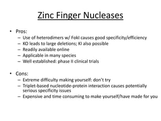Zinc Finger Nucleases
• Pros:
– Use of heterodimers w/ FokI causes good specificity/efficiency
– KO leads to large deletions; KI also possible
– Readily available online
– Applicable in many species
– Well established: phase II clinical trials
• Cons:
– Extreme difficulty making yourself: don’t try
– Triplet-based nucleotide-protein interaction causes potentially
serious specificity issues
– Expensive and time consuming to make yourself/have made for you
 