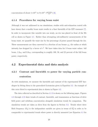 concentration of about 1×1011
to 9×1011
(particles
cm3 ) [6].
4.1.4 Procedures for varying beam waist
Although it was not addressed in our simulations, studies with anti-relaxation coated cells
have shown that a smaller beam waist results in a ﬁner linewidth of the EIT resonance [7].
In order to incorporate this variable into our study, an iris was placed in front of the Rb
cell as shown in Figure 4.1. Rather than attempting sub-millimeter measurements of the
beam waist, we quantify the waist size by the percentage of power passed through the iris.
These measurements are then converted to a fraction of our beams ω0, the radius at which
intensity has dropped by a factor of e2
. We have taken data for 3 beam waist values: full
beam, 1.2ω0, and 0.8ω0, corresponding to roughly 100, 50, and 25 percent of the full beam
power, respectively.
4.2 Experimental data and data analysis
4.2.1 Contrast and linewidth vs power for varying particle con-
centration
As with simulations, we measure the linewidth and contrast of the experimental EIT line-
shapes by ﬁtting them to the generalized Lorentzian given in Equation 3.2. An example of
this curve ﬁtted to experimental data is shown in Figure 4.2.
The data collected as described in Section 4.1.3 is shown on the following pages. Figures
4.3 through 4.12 show trends of contrast, linewidth, and transmission as functions of drive
ﬁeld power and rubidium concentration alongside simulation trends for comparison. The
simulation trends are taken as slices from the ﬁgures in Section 3.2. Trends where drive
Rabi frequency (Ωd) is the independent variable are given in terms of Ω2
d in order to be
comparable to experimental trends where power is directly measured (see Equation 4.1 for
20
 
