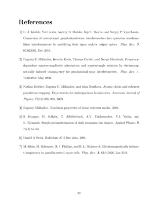 References
[1] H. J. Kimble, Yuri Levin, Andrey B. Matsko, Kip S. Thorne, and Sergey P. Vyatchanin.
Conversion of conventional gravitational-wave interferometers into quantum nondemo-
lition interferometers by modifying their input and/or output optics. Phys. Rev. D,
65:022002, Dec 2001.
[2] Eugeniy E. Mikhailov, Keisuke Goda, Thomas Corbitt, and Nergis Mavalvala. Frequency-
dependent squeeze-amplitude attenuation and squeeze-angle rotation by electromag-
netically induced transparency for gravitational-wave interferometers. Phys. Rev. A,
73:053810, May 2006.
[3] Nathan Belcher, Eugeniy E. Mikhailov, and Irina Novikova. Atomic clocks and coherent
population trapping: Experiments for undergraduate laboratories. American Journal of
Physics, 77(11):988–998, 2009.
[4] Eugeniy Mikhailov. Nonlinear properties of dense coherent media. 2003.
[5] S. Knappe, M. St¨ahler, C. Aﬀolderbach, A.V. Taichenachev, V.I. Yudin, and
R. Wynands. Simple parameterization of dark-resonance line shapes. Applied Physics B,
76(1):57–63.
[6] Daniel A Steck. Rubidium 87 d line data, 2001.
[7] M. Klein, M. Hohensee, D. F. Phillips, and R. L. Walsworth. Electromagnetically induced
transparency in paraﬃn-coated vapor cells. Phys. Rev. A, 83:013826, Jan 2011.
32
 
