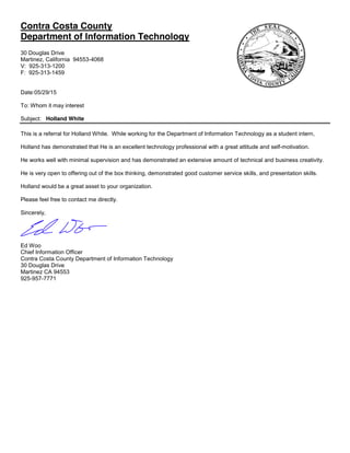 Contra Costa County
Department of Information Technology
30 Douglas Drive
Martinez, California 94553-4068
V: 925-313-1200
F: 925-313-1459
Date:05/29/15
To: Whom it may interest
Subject: Holland White
This is a referral for Holland White. While working for the Department of Information Technology as a student intern,
Holland has demonstrated that He is an excellent technology professional with a great attitude and self-motivation.
He works well with minimal supervision and has demonstrated an extensive amount of technical and business creativity.
He is very open to offering out of the box thinking, demonstrated good customer service skills, and presentation skills.
Holland would be a great asset to your organization.
Please feel free to contact me directly.
Sincerely,
Ed Woo
Chief Information Officer
Contra Costa County Department of Information Technology
30 Douglas Drive
Martinez CA 94553
925-957-7771
 