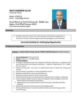 RAVI ANDREW ALVA
Technical Trainer
Mobile: 97605276
Email: raviford@gmail.com
Summary
 Certified Technical Trainer with nearly 20 years of Automotive experience in
Technical Training, Technical support, Automotive Diagnosis and Technician
Currently Seeking for challenging Opportunity
Professional Experience
Employer : Arabian Motors Group, Kuwait FORD & LINCOLN Dealer (presently working)
 Current Designation: Technical Trainer
 Period: Joined on 1st
June 2004 till date
 Job Responsibilities
 In charge of Development plan and Training of productive Technicians in compliance with
Ford Technical norms and standard certification ( capable of fixing Vehicles “Fix- it- Right-
The- First- Time”)
 Identify training needs and create an implementation plan to deliver the training plan
annually
 Ensure training is conducted on a timely and effective manner
 Manage training delivery, assessment and follow-up
 Maintaining training records for all the Technical staff.
 Submitting monthly report on training activities and performance to higher management
 Conduct updated Model training to improve Ford Specific skills knowledge to service the
latest Ford & Lincoln Product on yearly basis
 Regular field visit to service branches to monitor the repair and quality and safety
Standards
 Monitoring constantly on technical issues and providing support
 Working with ford team to resolve the product related issues raised through product
concern meeting.
 