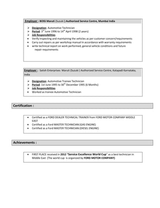 Employer : BOSS Maruti (Suzuki ) Authorized Service Centre, Mumbai India
 Designation: Automotive Technician
 Period: 3rd
June 1996 to 14th
April 1998 (2 years)
 Job Responsibilities
 Verify Inspecting and maintaining the vehicles as per customer concern/requirements
 Carry out repairs as per workshop manual In accordance with warranty requirements
 write technical report on work performed, general vehicle conditions and future
repair requirements
Employer : Satish Enterprises Maruti (Suzuki ) Authorized Service Centre, Katapadi Karnataka,
India
 Designation: Automotive Trainee Technician
 Period: 1st June 1995 to 30th
December 1995 (6 Months)
 Job Responsibilities
 Worked as trainee Automotive Technician
Certification :
 Certified as a FORD DEALER TECHNICAL TRAINER from FORD MOTOR COMPANY MIDDLE
EAST
 Certified as a Ford MASTER TECHNICIAN (GAS ENGINE)
 Certified as a Ford MASTER TECHNICIAN (DIESEL ENGINE)
Achievements :
 FIRST PLACE received in 2012 “Service Excellence World Cup” as a best technician in
Middle East (The world cup is organized by FORD MOTOR COMPANY)
 