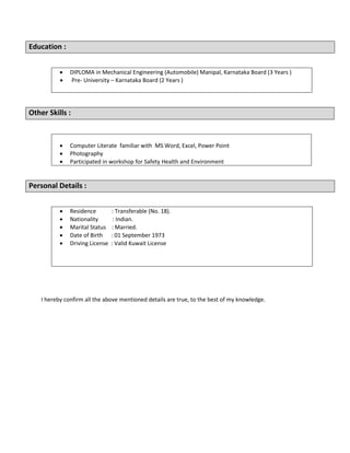 Education :
 DIPLOMA in Mechanical Engineering (Automobile) Manipal, Karnataka Board (3 Years )
 Pre- University – Karnataka Board (2 Years )
Other Skills :
 Computer Literate familiar with MS Word, Excel, Power Point
 Photography
 Participated in workshop for Safety Health and Environment
Personal Details :
 Residence : Transferable (No. 18).
 Nationality : Indian.
 Marital Status : Married.
 Date of Birth : 01 September 1973
 Driving License : Valid Kuwait License
I hereby confirm all the above mentioned details are true, to the best of my knowledge.
 