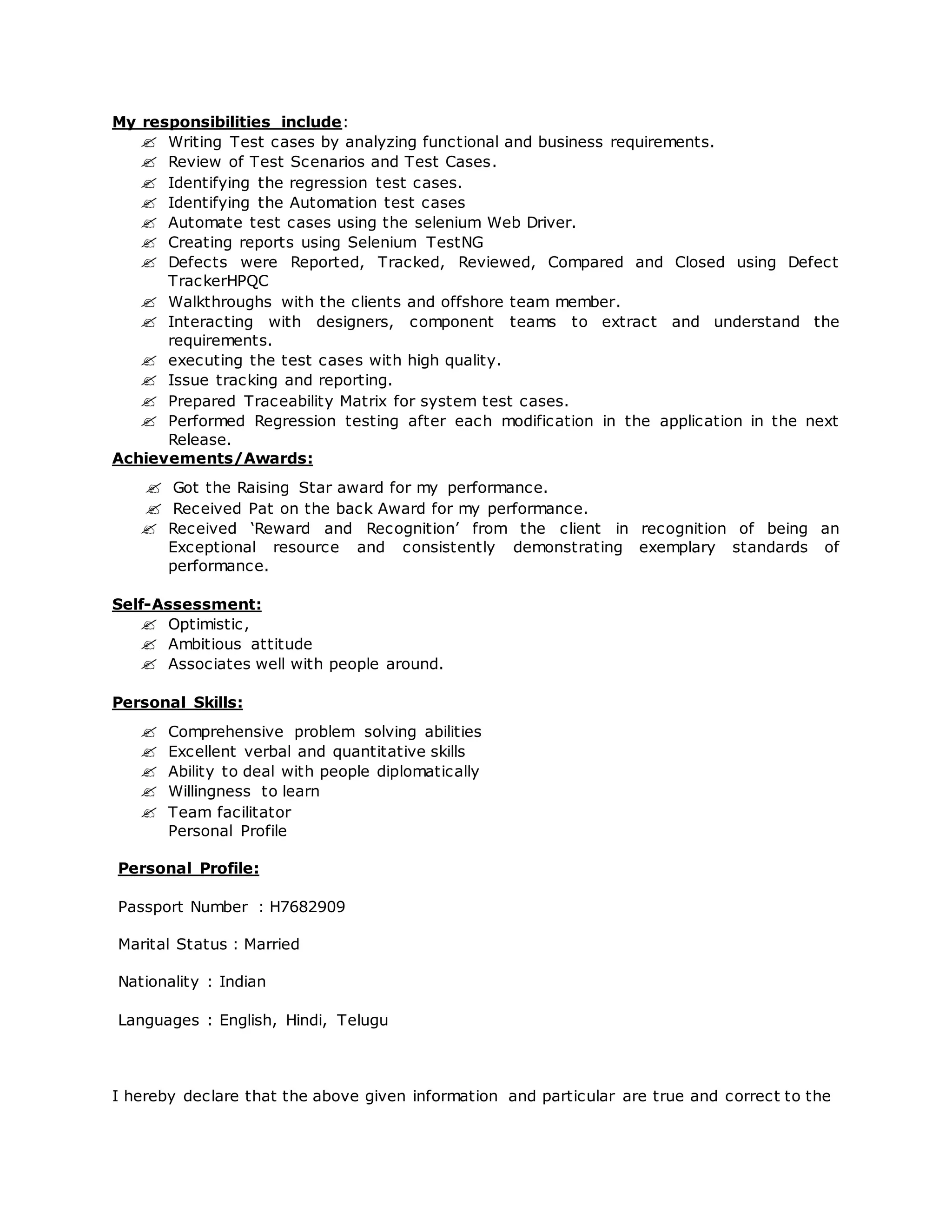 My responsibilities include:
 Writing Test cases by analyzing functional and business requirements.
 Review of Test Scenarios and Test Cases.
 Identifying the regression test cases.
 Identifying the Automation test cases
 Automate test cases using the selenium Web Driver.
 Creating reports using Selenium TestNG
 Defects were Reported, Tracked, Reviewed, Compared and Closed using Defect
TrackerHPQC
 Walkthroughs with the clients and offshore team member.
 Interacting with designers, component teams to extract and understand the
requirements.
 executing the test cases with high quality.
 Issue tracking and reporting.
 Prepared Traceability Matrix for system test cases.
 Performed Regression testing after each modification in the application in the next
Release.
Achievements/Awards:
 Got the Raising Star award for my performance.
 Received Pat on the back Award for my performance.
 Received ‘Reward and Recognition’ from the client in recognition of being an
Exceptional resource and consistently demonstrating exemplary standards of
performance.
Self-Assessment:
 Optimistic,
 Ambitious attitude
 Associates well with people around.
Personal Skills:
 Comprehensive problem solving abilities
 Excellent verbal and quantitative skills
 Ability to deal with people diplomatically
 Willingness to learn
 Team facilitator
Personal Profile
Personal Profile:
Passport Number : H7682909
Marital Status : Married
Nationality : Indian
Languages : English, Hindi, Telugu
I hereby declare that the above given information and particular are true and correct to the
 