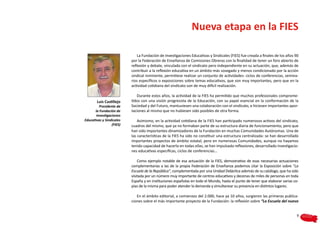 Nueva etapa en la FIES

                               La Fundación de Investigaciones Educativas y Sindicales (FIES) fue creada a finales de los años 90
                           por la Federación de Enseñanza de Comisiones Obreras con la finalidad de tener un foro abierto de
                           reflexión y debate, vinculada con el sindicato pero independiente en su actuación, que, además de
                           contribuir a la reflexión educativa en un ámbito más sosegado y menos condicionado por la acción
                           sindical inminente, permitiese realizar un conjunto de actividades: ciclos de conferencias, semina-
                           rios específicos o exposiciones sobre temas educativos, que son muy importantes, pero que en la
                           actividad cotidiana del sindicato son de muy difícil realización.

                              Durante estos años, la actividad de la FIES ha permitido que muchos profesionales comprome-
        Luis Castillejo    tidos con una visión progresista de la Educación, con su papel esencial en la conformación de la
          Presidente de    Sociedad y del Futuro, mantuviesen una colaboración con el sindicato, e hiciesen importantes apor-
       la Fundación de     taciones al mismo que no hubiesen sido posibles de otra forma.
        Investigaciones
Educativas y Sindicales        Asimismo, en la actividad cotidiana de la FIES han participado numerosos activos del sindicato,
                  (FIES)   cuadros del mismo, que ya no formaban parte de su estructura diaria de funcionamiento, pero que
                           han sido importantes dinamizadores de la Fundación en muchas Comunidades Autónomas. Una de
                           las características de la FIES ha sido no constituir una estructura centralizada: se han desarrollado
                           importantes proyectos de ámbito estatal, pero en numerosas Comunidades, aunque no hayamos
                           tenido capacidad de hacerlo en todas ellas, se han impulsado reflexiones, desarrollado investigacio-
                           nes educativas específicas, ciclos de conferencias…

                               Como ejemplo notable de esa actuación de la FIES, demostrativo de esas necesarias actuaciones
                           complementarias a las de la propia Federación de Enseñanza podemos citar la Exposición sobre “La
                           Escuela de la República”, complementada por una Unidad Didáctica además de su catálogo, que ha sido
                           visitada por un número muy importante de centros educativos y decenas de miles de personas en toda
                           España y en instituciones españolas en todo el Mundo, hasta el punto de tener que elaborar varias co-
                           pias de la misma para poder atender la demanda y simultanear su presencia en distintos lugares.

                              En el ámbito editorial, a comienzos del 2.000, hace ya 10 años, surgieron las primeras publica-
                           ciones sobre el más importante proyecto de la Fundación: la reflexión sobre “La Escuela del nuevo


                                                                                                                                9
 