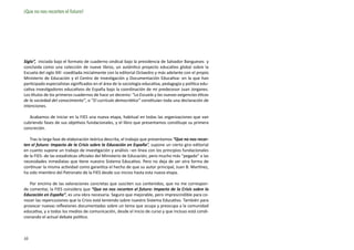 ¡Que no nos recorten el futuro!




Siglo”, iniciada bajo el formato de cuaderno sindical bajo la presidencia de Salvador Bangueses y
concluida como una colección de nueve libros, un auténtico proyecto educativo global sobre la
Escuela del siglo XXI -coeditada inicialmente con la editorial Octaedro y más adelante con el propio
Ministerio de Educación y el Centro de Investigación y Documentación Educativa- en la que han
participado especialistas significados en el área de la sociología educativa, pedagogía y política edu-
cativa investigadores educativos de España bajo la coordinación de mi predecesor Juan Jorganes.
Los títulos de los primeros cuadernos de hace un decenio: “La Escuela y las nuevas exigencias éticas
de la sociedad del conocimiento”, o “El currículo democrático” constituían toda una declaración de
intenciones.

   Acabamos de iniciar en la FIES una nueva etapa, habitual en todas las organizaciones que van
cubriendo fases de sus objetivos fundacionales, y el libro que presentamos constituye su primera
concreción.

   Tras la larga fase de elaboración teórica descrita, el trabajo que presentamos “Que no nos recor-
ten el futuro: Impacto de la Crisis sobre la Educación en España”, supone un cierto giro editorial
en cuanto supone un trabajo de investigación y análisis –en línea con los principios fundacionales
de la FIES- de las estadísticas oficiales del Ministerio de Educación, pero mucho más “pegado” a las
necesidades inmediatas que tiene nuestro Sistema Educativo. Pero no deja de ser otra forma de
continuar la misma actividad como garantiza el hecho de que su autor principal, Juan B. Martínez,
ha sido miembro del Patronato de la FIES desde sus inicios hasta esta nueva etapa.

   Por encima de las valoraciones concretas que susciten sus contenidos, que no me correspon-
de comentar, la FIES considera que “Que no nos recorten el futuro: Impacto de la Crisis sobre la
Educación en España”, es una obra necesaria. Seguro que mejorable, pero imprescindible para co-
nocer las repercusiones que la Crisis está teniendo sobre nuestro Sistema Educativo. También para
provocar nuevas reflexiones documentadas sobre un tema que ocupa y preocupa a la comunidad
educativa, y a todos los medios de comunicación, desde el inicio de curso y que incluso está condi-
cionando el actual debate político.



10
 