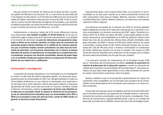¡Que no nos recorten el futuro!

    Hay que insistir en el carácter de máximos de los datos de 2011. La previ-       Especialmente grave, como muestra dicha tabla, es la situación en las Co-
sión global del Ministerio de Educación de un crecimiento de alumnado del         munidades en las que estos recortes ya se llevan produciendo durante dos
2,1% rebajaría la cifra anterior un 0,7% hasta los 4.084 euros por alumna/o de    años consecutivos como pasa en Aragón, Baleares, Canarias, Cantabria, Co-
media de España, elevando la reducción por encima del 10%. A ello se suma-        munidad Valenciana, Galicia, Madrid y Navarra, con descensos acumulativos
rían los nuevos recortes adicionales de algunas Comunidades y, por ejemplo,       superiores al 8% en algunas.
en Madrid supondrían una reducción de 84 euros más por cada alumna/o por
lo que el recorte real sería de unos 368 euros –un 9,4%-                              Una descenso acumulado de la inversión (en 2010 en términos globales
                                                                                  había congelación ya antes de la reducción salarial) que va a retrotraer a mu-
    Evidentemente, el descenso medio del 9,7% oculta diferencias internas         chas universidades a la situación económica del 2007. Según “Education at a
muy importantes, (ver también el gráfico nº 20 del Anexo II) en las que no        Glance 2010” de la OCDE, con datos del 2007, nuestro gasto público en Edu-
solamente juega un papel esencial la reducción presupuestaria, sino también       cación Universitaria, está estabilizado en el 0,9% del producto interior bruto
el incremento de alumnado. La suma de reducciones presupuestarias adap-           desde hace más de una década (los últimos datos oficiales detallados sobre
tadas al efecto de los recortes salariales con bajas tasas de crecimiento de      gasto educativo, del 2009, lo elevan al 0,95% pero desde entonces ha vuelto
alumnado produce efectos limitados en la calidad de los sistemas educati-         a retroceder), cuando desde CC.OO. hemos estimado siempre que se nece-
vos; por el contrario amplios recortes coincidentes con altas tasas de incre-     sitaba del 1,5% del PIB para situar a nuestras universidades en condiciones
mento de alumnado -con frecuencia relacionadas con el retorno al sistema          de similar calidad que aquellas con las que se compite. Esto supone un 20%
educativo de quienes lo abandonaron en búsqueda de un empleo fácil aho-           menos de esfuerzo educativo de la media de la Unión Europea, por no hablar
ra inexistente- provocan una situación insostenible, además de poder llegar       de otros países desarrollados con los que hay que competir.
a ser un auténtico fraude para quienes tienen sus esperanzas de futuro pen-
dientes de una mejora de su cualificación.                                            Y es necesario recordar los compromisos de la Estrategia Europa 2020
                                                                                  que es “Garantizar que la financiación sea eficaz: aumentar la autonomía en
                                                                                  materia de gobernanza de la educación superior e invertir en educación de
Universidad e investigación                                                       calidad para responder a las necesidades del mercado laboral”. Hay países eu-
                                                                                  ropeos, los que mejor están aguantando la crisis, están tomando otro camino
    La situación de recortes educativos en la Universidad y en la Investigación   en cuanto a financiación universitaria. Pero no España.
es similar a la del resto del sistema educativo español. Los descensos presu-
puestarios para las universidades en 2011 han sido generalizados en todas las        Nuestra realidad es que se ha provocado la generalización de “planes de
Comunidades Autónomas, en una mayoría en porcentajes muy superiores a             austeridad” poco compatibles con las funciones que se espera de las Univer-
los derivados de la mera reducción salarial (que podría explicar un descenso      sidades como dinamizadoras de la innovación que conduzca a un nuevo mo-
aproximado del 4,5%), como está ocurriendo en Canarias, Cantabria, Castilla       delo productivo.
la Mancha, Extremadura y Galicia y exponemos de forma más detallada en
la tabla que se acompaña, donde se expone la evolución de los presupues-             A esto todo esto hay que sumar los objetivos del Plan de Acción 2010-2011
tos de las administraciones educativas para sus universidades entre 2011 y        para la Enseñanza Superior, que apuestan por la Modernización e internacio-
2010 y la acumulada en estos dos años de Crisis, a partir de 2009, donde, en      nalización de nuestras universidades; y por la Formación, Investigación, Trans-
general, se alcanzó la mejor financiación.                                        ferencia de Conocimiento y Responsabilidad Social, y ello en un contexto de
                                                                                  desarrollo normativo de la LOMLOU, dentro del marco de la Estrategia Univer-


120
 
