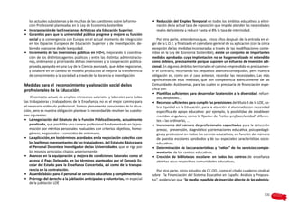 los actuales subsistemas y de muchas de las cuestiones sobre la Forma-          •	 Reducción del Empleo Temporal en todos los ámbitos educativos y elimi-
   ción Profesional planteadas en la Ley de Economía Sostenible                       nación de la actual tasa de reposición que impide atender las necesidades
•	 Incorporación de las Enseñanzas Artísticas a la Educación Superior.                reales del sistema y reducir hasta el 8% la tasa de interinidad.
•	 Garantías para que la universidad pública progrese y mejore su función
   social y la convergencia con Europa en el actual momento de integración             Por otra parte, entendemos que,  cinco años después de la entrada en vi-
   en los Espacios Europeos de Educación Superior y de Investigación, de-          gor de la L.O.E. y finalizado el calendario general de su aplicación (con la única
   biendo avanzarse desde la equidad.                                              excepción de las medidas incorporadas a través de las modificaciones conte-
•	 Incremento de las inversiones públicas en I+D+i, mejorando la coordina-         nidas en la Ley de Economía Sostenible), existe un conjunto de importantes
   ción de los distintos agentes públicos y entre las distintas administracio-     medidas aprobadas cuya implantación no se ha generalizado ni extendido
   nes, ordenando y priorizando dichas inversiones y la cooperación pública-       como debiera, precisamente porque suponen un esfuerzo de inversión adi-
   privada, apoyada en una Ley de la Ciencia avanzada, que debe negociarse,        cional. En algunos ámbitos territoriales el camino emprendido es precisamen-
   y colabore en un cambio de modelo productivo al mejorar la transferencia        te el contrario, recortando los pequeños avances conseguidos, pero nuestra
   de conocimiento a la sociedad a través de la docencia e investigación.          obligación es, como en el caso anterior, recordar las necesidades. Las más
                                                                                   significativas de esas medidas, que son competencia esencialmente de las
Medidas para el  reconocimiento y valoración social de los                         Comunidades Autónomas, para las cuales se precisaría de financiación espe-
profesionales de la Educación.                                                     cífica son:
                                                                                   •	 Plantillas suficientes para desarrollar la atención a la diversidad: refuer-
     El contexto actual, de amplios retrocesos salariales y laborales para todas       zos, desdobles…
las trabajadoras y trabajadores de la Enseñanza, no es el mejor camino para        •	 Recursos suficientes para cumplir las previsiones del título II de la LOE, so-
el necesario estímulo profesional. Somos plenamente conscientes de la situa-           bre Equidad en la Educación, para la atención al alumnado con necesidad
ción, pero es nuestra obligación plantear la necesidad de resolver las cuestio-        específica de apoyo educativo: por ejemplo, la posibilidad de establecer
nes siguientes:                                                                        medidas singulares, como la fijación de “ratios profesor/unidad” diferen-
•	 La negociación del Estatuto de la Función Pública Docente, actualmente              tes a las ordinarias, …
    paralizada, que posibilite una carrera profesional fundamentada en la pro-     •	 Incremento del número de profesionales capacitados para la detección
    moción por méritos personales evaluables con criterios objetivos, homo-            precoz,  prevención, diagnóstico y orientaciones educativa, psicopedagó-
    géneos, negociados y conocidos de antemano.                                        gica y profesional en todos los centros educativos, en función del número
•	 La aplicación, en los términos acordados en la negociación colectiva con            de puestos escolares aprobados y de sus especiales características socio-
    los legítimos representantes de los trabajadores, del Estatuto Básico para         educativas.
    el Personal Docente e Investigador de las Universidades, que se rige por       •	 Determinación de las características y “ratios” de los servicios comple-
    los mismos principios citados anteriormente                                        mentarios de los centros educativos.
•	 Avances en la equiparación y mejora de condiciones laborales como el            •	 Creación de bibliotecas escolares en todos los centros de enseñanza
    acceso al Pago Delegado, en los términos planteados por el Consejo Es-             abiertas a sus respectivas comunidades educativas.
    colar del Estado para la Enseñanza Concertada, así como de la transpa-
    rencia en la contratación.                                                        Por otra parte, otros estudios de CC.OO., como el citado cuaderno sindical
•	 Acuerdo básico para el personal de servicios educativos y complementarios       sobre “la Financiación del Sistema Educativo en España: Análisis y Propues-
•	 Prórroga del derecho a la jubilación anticipadas y voluntarias, en especial     tas”, evidencian que “la media española de inversión directa de las adminis-
    de la jubilación LOE


                                                                                                                                                                 131
 